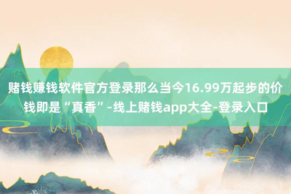 赌钱赚钱软件官方登录那么当今16.99万起步的价钱即是“真香”-线上赌钱app大全-登录入口