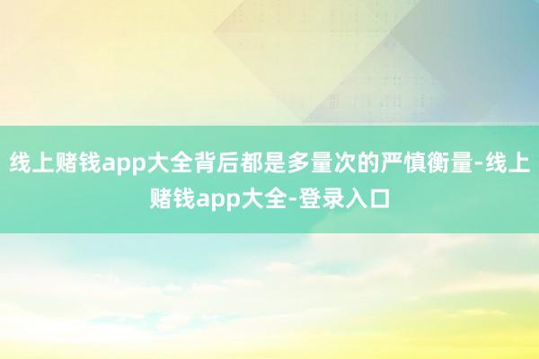 线上赌钱app大全背后都是多量次的严慎衡量-线上赌钱app大全-登录入口