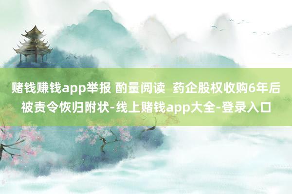 赌钱赚钱app举报 酌量阅读  药企股权收购6年后被责令恢归附状-线上赌钱app大全-登录入口