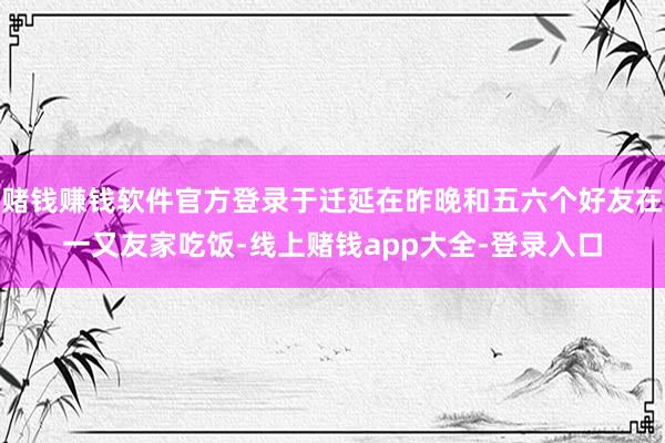 赌钱赚钱软件官方登录于迁延在昨晚和五六个好友在一又友家吃饭-线上赌钱app大全-登录入口