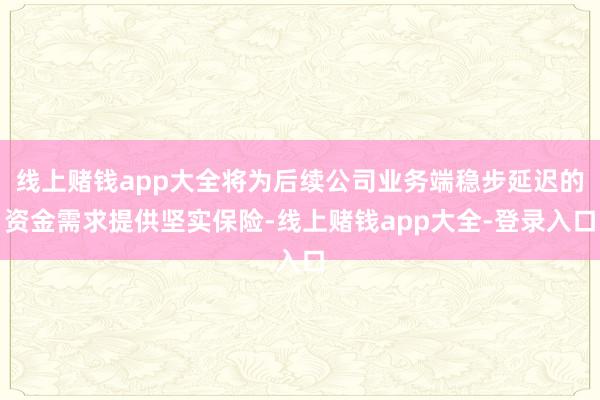 线上赌钱app大全将为后续公司业务端稳步延迟的资金需求提供坚实保险-线上赌钱app大全-登录入口