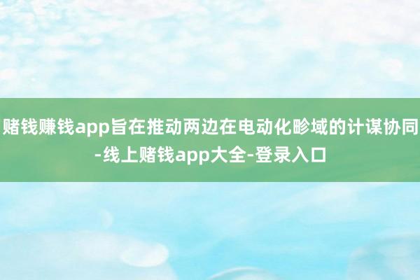 赌钱赚钱app旨在推动两边在电动化畛域的计谋协同-线上赌钱app大全-登录入口