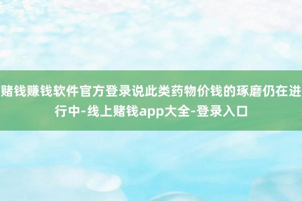 赌钱赚钱软件官方登录说此类药物价钱的琢磨仍在进行中-线上赌钱app大全-登录入口