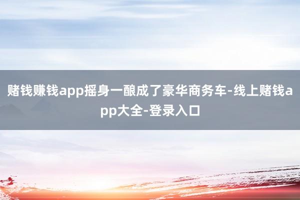 赌钱赚钱app摇身一酿成了豪华商务车-线上赌钱app大全-登录入口