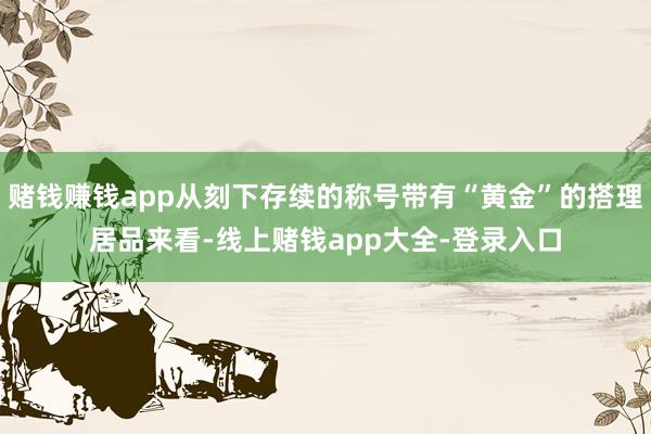 赌钱赚钱app从刻下存续的称号带有“黄金”的搭理居品来看-线上赌钱app大全-登录入口