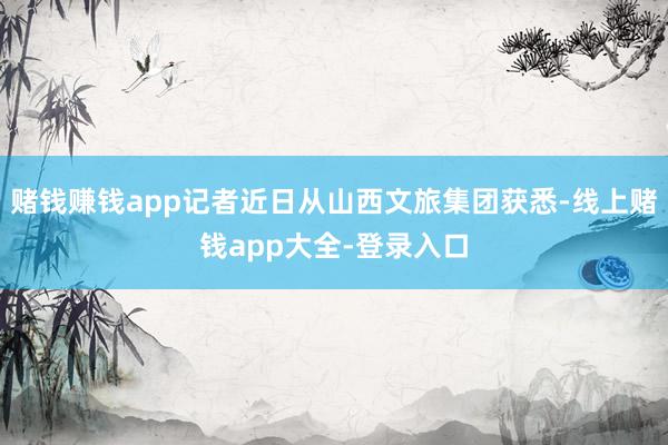 赌钱赚钱app记者近日从山西文旅集团获悉-线上赌钱app大全-登录入口