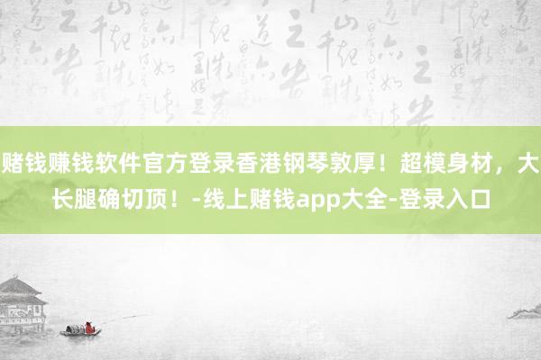 赌钱赚钱软件官方登录香港钢琴敦厚！超模身材，大长腿确切顶！-线上赌钱app大全-登录入口