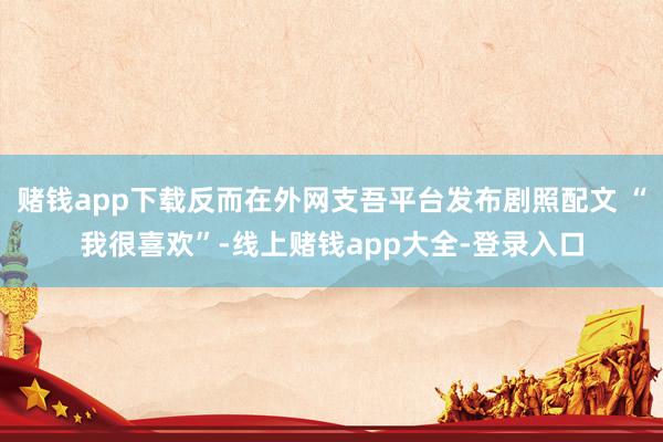 赌钱app下载反而在外网支吾平台发布剧照配文 “我很喜欢”-线上赌钱app大全-登录入口