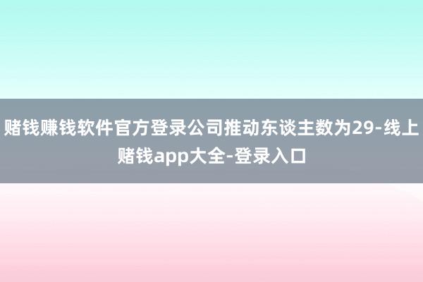 赌钱赚钱软件官方登录公司推动东谈主数为29-线上赌钱app大全-登录入口