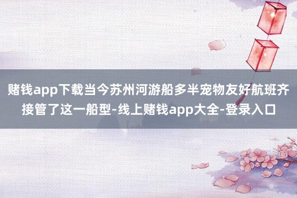赌钱app下载当今苏州河游船多半宠物友好航班齐接管了这一船型-线上赌钱app大全-登录入口