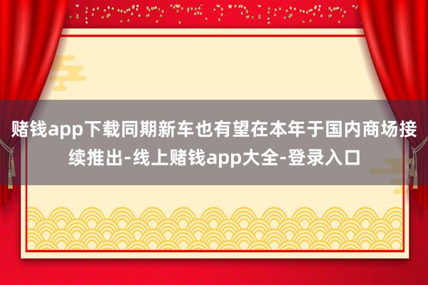 赌钱app下载同期新车也有望在本年于国内商场接续推出-线上赌钱app大全-登录入口