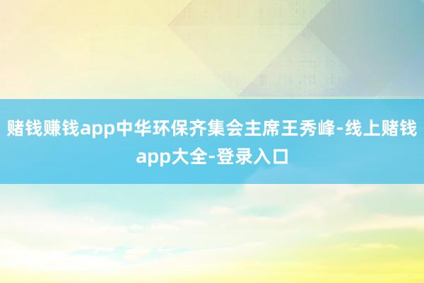 赌钱赚钱app中华环保齐集会主席王秀峰-线上赌钱app大全-登录入口
