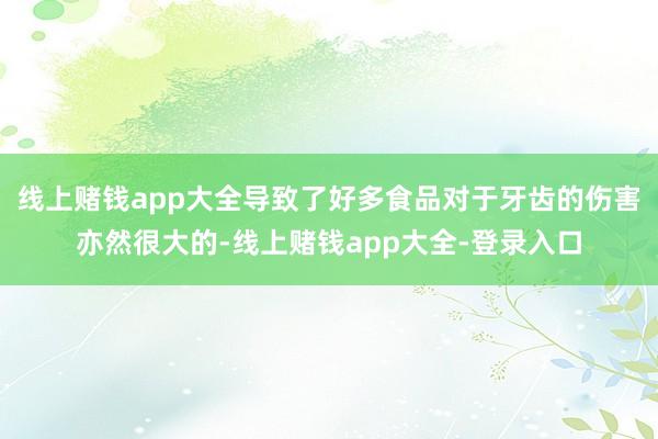 线上赌钱app大全导致了好多食品对于牙齿的伤害亦然很大的-线上赌钱app大全-登录入口