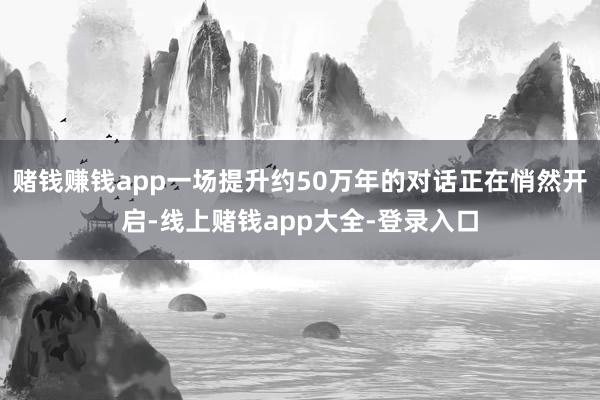 赌钱赚钱app一场提升约50万年的对话正在悄然开启-线上赌钱app大全-登录入口