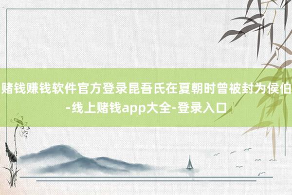 赌钱赚钱软件官方登录昆吾氏在夏朝时曾被封为侯伯-线上赌钱app大全-登录入口