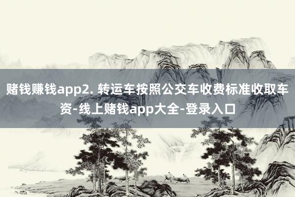 赌钱赚钱app2. 转运车按照公交车收费标准收取车资-线上赌钱app大全-登录入口
