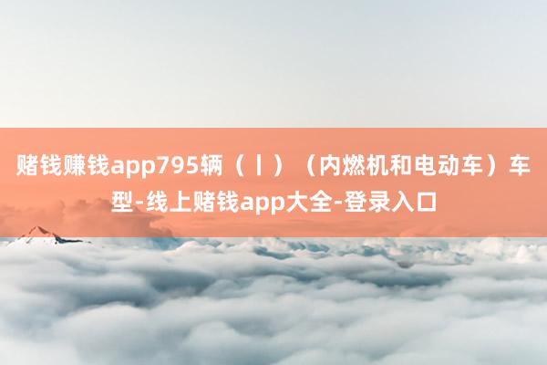 赌钱赚钱app795辆（丨）（内燃机和电动车）车型-线上赌钱app大全-登录入口