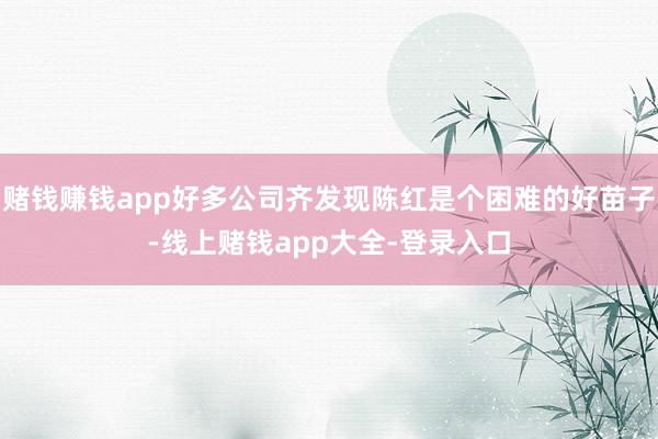 赌钱赚钱app好多公司齐发现陈红是个困难的好苗子-线上赌钱app大全-登录入口