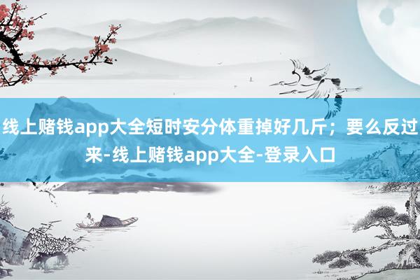 线上赌钱app大全短时安分体重掉好几斤;要么反过来-线上赌钱app大全-登录入口