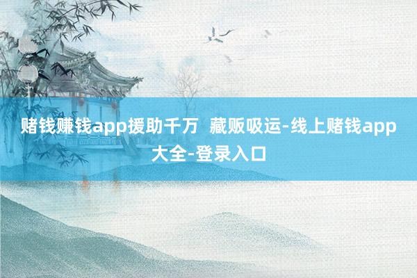 赌钱赚钱app援助千万 藏贩吸运-线上赌钱app大全-登录入口
