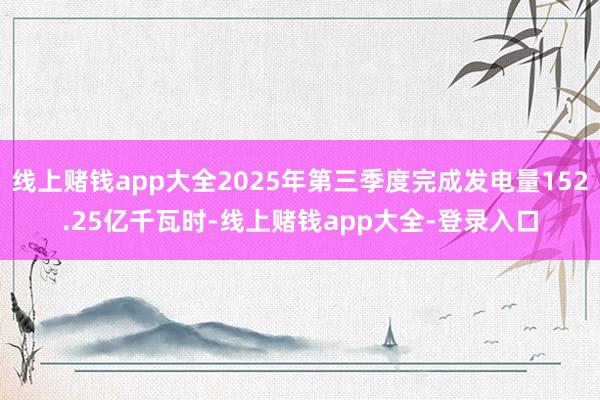 线上赌钱app大全2025年第三季度完成发电量152.25亿千瓦时-线上赌钱app大全-登录入口