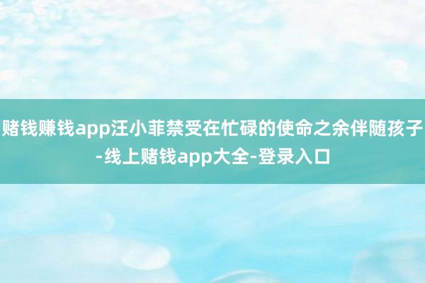 赌钱赚钱app汪小菲禁受在忙碌的使命之余伴随孩子-线上赌钱app大全-登录入口