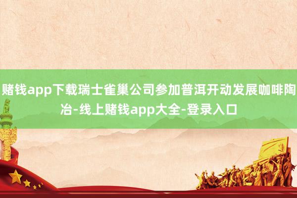 赌钱app下载瑞士雀巢公司参加普洱开动发展咖啡陶冶-线上赌钱app大全-登录入口