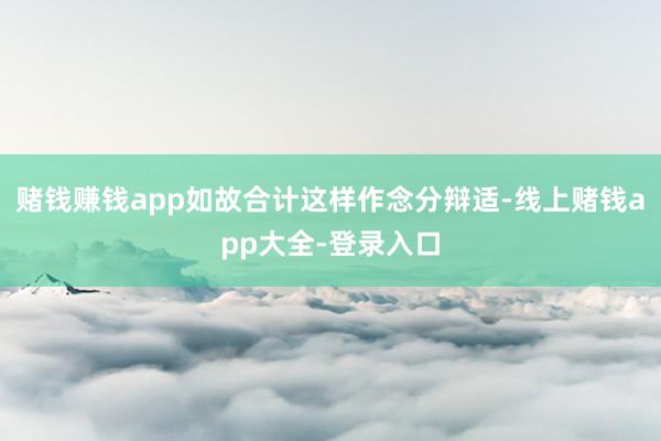 赌钱赚钱app如故合计这样作念分辩适-线上赌钱app大全-登录入口