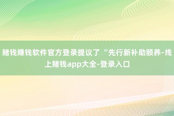 赌钱赚钱软件官方登录提议了 “先行新补助颐养-线上赌钱app大全-登录入口