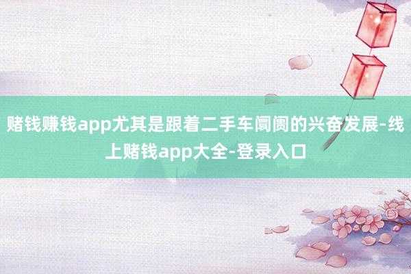 赌钱赚钱app尤其是跟着二手车阛阓的兴奋发展-线上赌钱app大全-登录入口