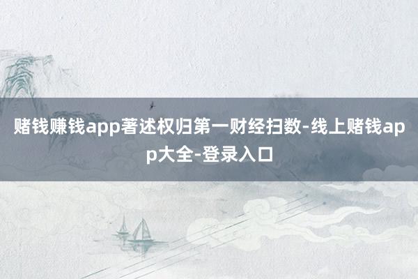 赌钱赚钱app著述权归第一财经扫数-线上赌钱app大全-登录入口
