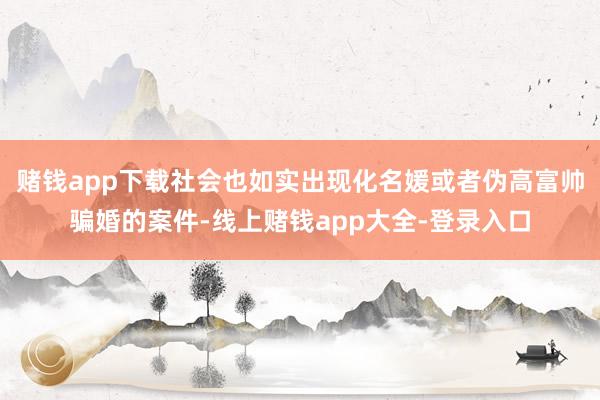 赌钱app下载社会也如实出现化名媛或者伪高富帅骗婚的案件-线上赌钱app大全-登录入口