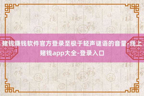 赌钱赚钱软件官方登录至极于轻声谜语的音量-线上赌钱app大全-登录入口