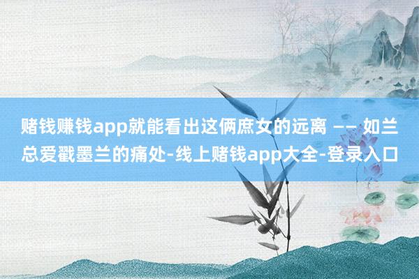 赌钱赚钱app就能看出这俩庶女的远离 —— 如兰总爱戳墨兰的痛处-线上赌钱app大全-登录入口