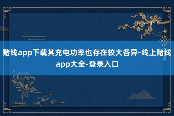 赌钱app下载其充电功率也存在较大各异-线上赌钱app大全-登录入口