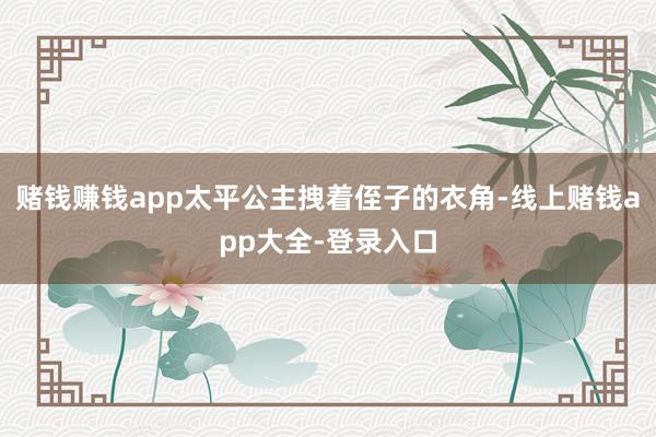 赌钱赚钱app太平公主拽着侄子的衣角-线上赌钱app大全-登录入口