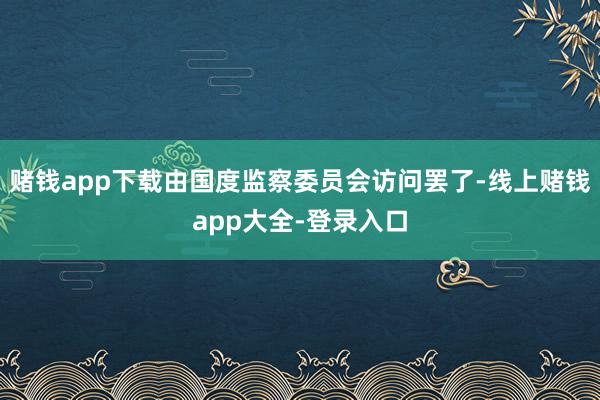 赌钱app下载由国度监察委员会访问罢了-线上赌钱app大全-登录入口