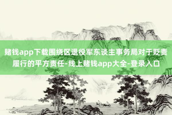 赌钱app下载围绕区退役军东谈主事务局对于贬责履行的平方责任-线上赌钱app大全-登录入口