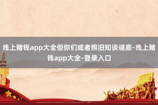 线上赌钱app大全但你们或者照旧知谈谜底-线上赌钱app大全-登录入口