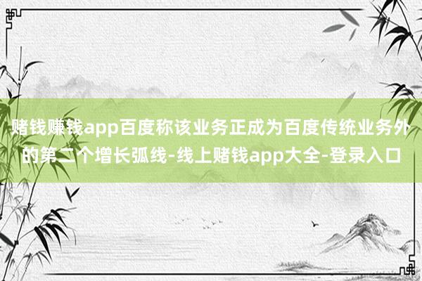 赌钱赚钱app百度称该业务正成为百度传统业务外的第二个增长弧线-线上赌钱app大全-登录入口