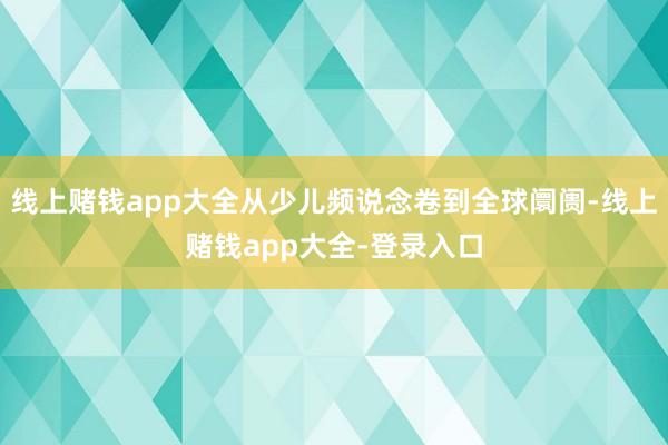 线上赌钱app大全从少儿频说念卷到全球阛阓-线上赌钱app大全-登录入口