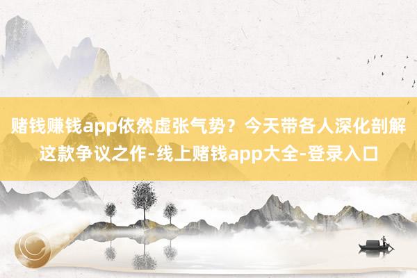 赌钱赚钱app依然虚张气势?今天带各人深化剖解这款争议之作-线上赌钱app大全-登录入口