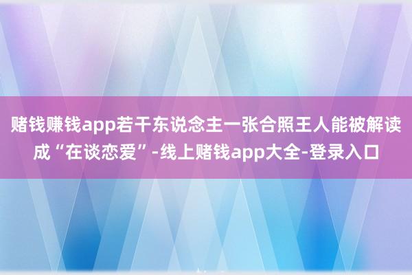 赌钱赚钱app若干东说念主一张合照王人能被解读成“在谈恋爱”-线上赌钱app大全-登录入口