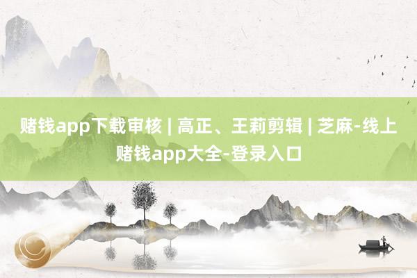 赌钱app下载审核 | 高正、王莉剪辑 | 芝麻-线上赌钱app大全-登录入口