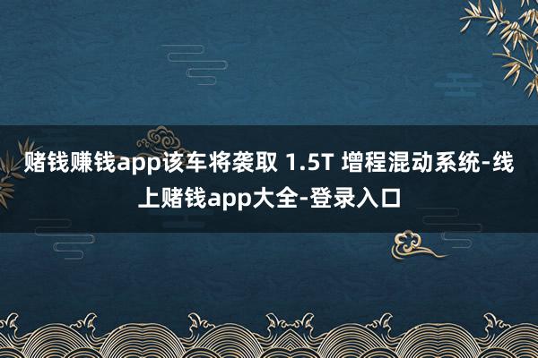 赌钱赚钱app该车将袭取 1.5T 增程混动系统-线上赌钱app大全-登录入口