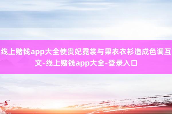 线上赌钱app大全使贵妃霓裳与果农衣衫造成色调互文-线上赌钱app大全-登录入口