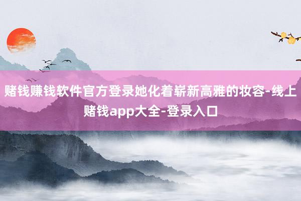 赌钱赚钱软件官方登录她化着崭新高雅的妆容-线上赌钱app大全-登录入口