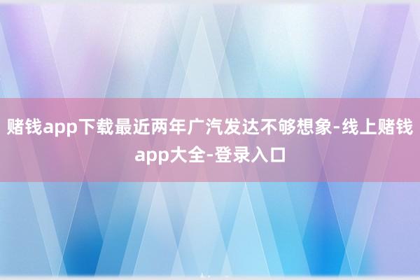 赌钱app下载最近两年广汽发达不够想象-线上赌钱app大全-登录入口