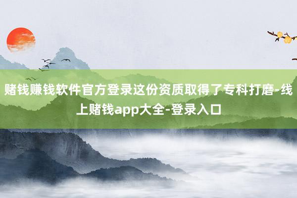 赌钱赚钱软件官方登录这份资质取得了专科打磨-线上赌钱app大全-登录入口