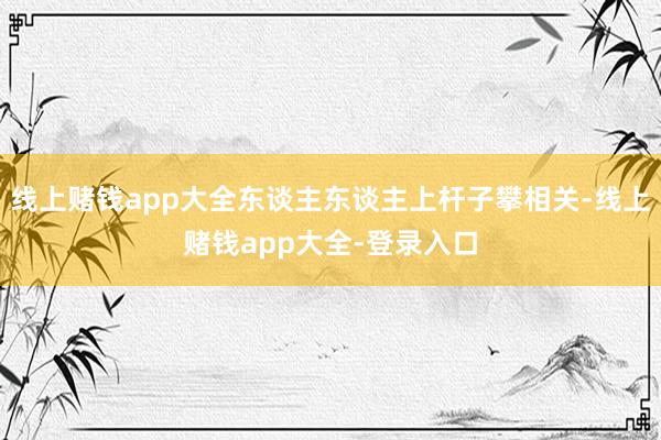 线上赌钱app大全东谈主东谈主上杆子攀相关-线上赌钱app大全-登录入口